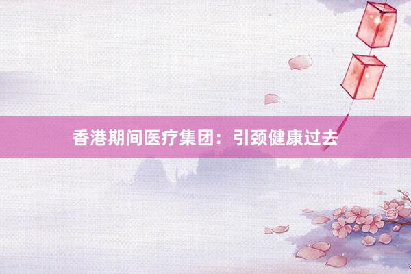 香港期间医疗集团：引颈健康过去